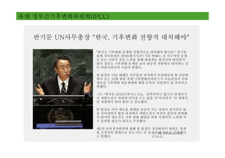 유엔 정부간기후변화위원회(IPCC)


   반기문 UN사무총장 "한국, 기후변화 전향적 대처해야"

                "한국도 기후변화 문제에 전향적으로 대처해야 합니다." 반기문
                유엔 사무총장은 20일(현지시간) 기후 변화는 전 지구적인 문제
                로 모든 나라가 공동 노력을 통해 해결책을 찾아가야 한다면서
                한국 정부도 기후변화 문제를 보다 대승적 차원에서 대처하는 것
                이 바람직하다며 이같이 밝혔다.

                반 총장은 이날 맨해튼 사무총장 관저에서 특파원단과 한 간담회
                에서 오는 12월 발리 유엔 기후변화콘퍼런스가 교토의정서 이후
                새로운 기후변화 대응체제에 대한 논의의 시발점이 될 것이라고
                말했다.

                그는 "한국은 2012년까지는 CO₂ 감축의무는 없으나 언제까지
                나 개발도상국 차원에 머무를 수는 없을 것"이라면서 "전 세계적
                인 차원에서 봐야 한다"고 강조했다.

                반   총장은 이어 새로운 체제를 만들어 가는 과정이 쉽지만은 않
                을   것이라면서 협상 과정에서 개발도상국 의견이 충분히 반영돼
                야   하지만 개도국도 기후 변화 해결을 위한 국제적인 노력에 적
                극   동참할 필요가 있다고 주장했다.

                제2차 남북정상회담에 대해 반 총장은 정상회담이 한반도 정세
                를 긍정적인 방향으로 끌고 가는 큰 전기가매일경제 & mk.co.kr,
                                     [ⓒ 될 것으로 기대한다
                고 말했다.               07.09.21
 
