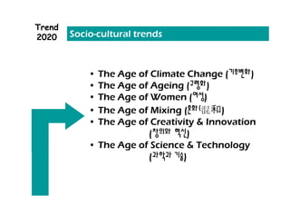 Trend
2020    Socio-cultural trends



            • The Age of Climate Change (기후변화)
            • The Age of Ageing (고령화)
            • The Age of Women (여성)
            • The Age of Mixing (혼화(     )
            • The Age of Creativity & Innovation
                        (창의와 혁신)
            • The Age of Science & Technology
                        (과학과 기술)
 