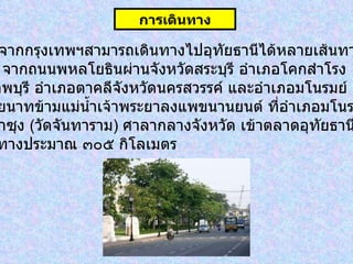 รถยนต์  จากกรุงเทพฯสามารถเดินทางไปอุทัยธานีได้หลายเส้นทาง   ได้แก่๑ .   จากถนนพหลโยธินผ่านจังหวัดสระบุรี อำเภอโคกสำโรง จังหวัดลพบุรี อำเภอตาคลีจังหวัดนครสวรรค์ และอำเภอมโนรมย์ จังหวัดชัยนาทข้ามแม่น้ำเจ้าพระยาลงแพขนานยนต์ ที่อำเภอมโนรมย์  ผ่านวัดท่าซุง   ( วัดจันทาราม )  ศาลากลางจังหวัด เข้าตลาดอุทัยธานี  รวมระยะทางประมาณ ๓๐๕ กิโลเมตร   การเดินทาง 