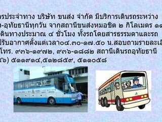 รถโดยสารประจำทาง บริษัท ขนส่ง จำกัด มีบริการเดินรถระหว่าง กรุงเทพฯ - อุทัยธานีทุกวัน จากสถานีขนส่งหมอชิต ๒ กิโลเมตร ๑๑ ใช้เวลาเดินทางประมาณ ๔ ชั่วโมง ทั้งรถโดยสารธรรมดาและรถ โดยสารปรับอากาศตั้งแต่เวลา๐๔ . ๓๐ - ๑๗ . ๕๐ น . สอบถามรายละเอียด เพิ่มเติม โทร .  ๙๓๖ - ๑๙๗๒ ,  ๙๓๖ - ๑๘๘๒ สถานีเดินรถอุทัยธานี  โทร . ( ๐๕๖ )  ๕๑๑๙๑๔ , ๕๑๒๘๕๙ ,  ๕๑๑๐๕๘ 