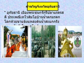 "  อุทัยธานี เมืองพระชนกจักรีปลาแรดรสดี ประเพณีเทโวส้มโอบ้านน้ำตกมรดกโลกห้วยขาแข้งแหล่งต้นน้ำสะแกกรัง ตลาดนัดดังโคกระบือ  " คำขวัญจังหวัดอุทัยธานี 