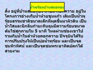 ตั้ง อยู่ที่บ้านสมอทอง ตำบล คอกควาย อยู่ในโครงการอ่างเก็บน้ำห้วยขุนแก้ว เดิมเป็นน้ำพุร้อนธรรมชาติขนาดเล็กที่ผุดขึ้นมาผิวดิน เป็นน้ำใสและมีกลิ่นกำมะถันฉุนมีความร้อนขนาดต้มไข่สุกภายใน  5  นาที ไหลผ่านช่องเขาไปรวมกับน้ำในลำห้วยคอกควาย ปัจจุบันได้รับการปรับปรุงให้เป็นบ่อน้ำพุร้อน และเป็นจุดชมทิวทัศน์ และเป็นจุดชมพระอาทิตย์ตกได้สวยงาม   น้ำพุร้อนบ้านสมอทอง 