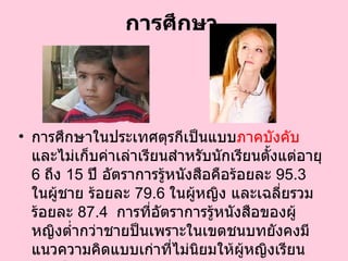 การศึกษา การศึกษาในประเทศตุรกีเป็นแบบ ภาคบังคับ  และไม่เก็บค่าเล่าเรียนสำหรับนักเรียนตั้งแต่อายุ  6   ถึง  15   ปี อัตราการรู้หนังสือคือร้อยละ  95.3   ในผู้ชาย ร้อยละ  79.6   ในผู้หญิง และเฉลี่ยรวมร้อยละ  87.4    การที่อัตราการรู้หนังสือของผู้หญิงต่ำกว่าชายป็นเพราะในเขตชนบทยังคงมีแนวความคิดแบบเก่าที่ไม่นิยมให้ผู้หญิงเรียนหนังสือ  