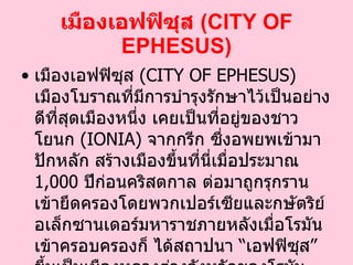 เมืองเอฟฟิซุส  ( CITY OF EPHESUS ) เมืองเอฟฟิซุส  ( CITY OF EPHESUS )  เมืองโบราณที่มีการบำรุงรักษาไว้เป็นอย่างดีที่สุดเมืองหนึ่ง เคยเป็นที่อยู่ของชาวโยนก  ( IONIA )  จากกรีก ซึ่งอพยพเข้ามาปักหลัก สร้างเมืองขึ้นที่นี่เมื่อประมาณ  1,000   ปีก่อนคริสตกาล ต่อมาถูกรุกรานเข้ายึดครองโดยพวกเปอร์เซียและกษัตริย์อเล็กซานเดอร์มหาราชภายหลังเมื่อโรมันเข้าครอบครองก็ ได้สถาปนา  “ เอฟฟิซุส ”  ขึ้นเป็นเมืองหลวงต่างจังหวัดของโรมัน   