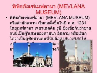 พิพิธภัณฑ์เมฟลานา  ( MEVLANA MUSEUM ) พิพิธภัณฑ์เมฟลานา  ( MEVLANA MUSEUM )  หรือสำนักลมวน เริ่มก่อตั้งขึ้นในปี ค . ศ .  1231   โดยเมฟลานา เจลาเลดดิน รูบี ซึ่งเชื่อกันว่าชายคนนี้เป็นผู้วิเศษของศาสนา อิสลาม หรือเรียกได้ว่าเป็นผู้ชักชวนคนที่นับถือศาสนาคริสต์ให้เปลี่ยนมานับถือศาสนาอิสลาม โดยมีพื้นฐานอยู่บนความสัมพันธ์ที่ดีระหว่างกัน   