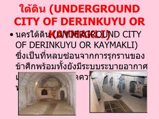 นครใต้ดิน  ( UNDERGROUND CITY OF DERINKUYU OR KAYMAKLI ) นครใต้ดิน  ( UNDERGROUND CITY OF DERINKUYU OR KAYMAKLI )  ซึ่งเป็นที่หลบซ่อนจากการรุกรานของข้าศึกพร้อมทั้งยังมีระบบระบายอากาศและสภาพวิถี ชีวิตความเป็นอยู่ใต้ดินพร้อมสรรพ   