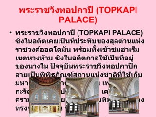 พระราชวังทอปกาปึ  ( TOPKAPI PALACE ) พระราชวังทอปกาปึ  ( TOPKAPI PALACE )  ซึ่งในอดีตเคยเป็นที่ประทับของสุลต่านแห่งราชวงศ์ออตโตมัน พร้อมทั้งเข้าชมฮาเร็มเขตหวงห้าม ซึ่งในอดีตกาลใช้เป็นที่อยู่ ของนางใน ปัจจุบันพระราชวังทอปกาปึกลายเป็นพิพิธภัณฑ์สถานแห่งชาติที่ใช้เก็บมหาสมบัติอันล้ำค่า อาทิเช่น เพชร  96   กะรัต กริชทองประดับมรกต เครื่องลายครามจากจีน หยก มรกต ทับทิม และเครื่องทรงของสุลต่าน ฯลฯ  