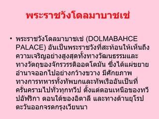 พระราชวังโดลมาบาชเช่   พระราชวังโดลมาบาชเช่  ( DOLMABAHCE PALACE )  อันเป็นพระราชวังที่สะท้อนให้เห็นถึงความเจริญอย่างสูงสุดทั้งทางวัฒนธรรมและทางวัตถุของจักรวรรดิออตโตมัน ซึ่งได้แผ่ขยายอำนาจออกไปอย่างกว้างขวาง มีศักยภาพทางการทหารทั้งทัพบกและทัพเรืออันเป็นที่ครั่นครามไปทั่วทุกทวีป ตั้งแต่ตอนเหนือของทวีปอัฟริกา ตอนใต้ของอิตาลี และทางด้านยุโรปตะวันออกจรดกรุงเวียนนา   