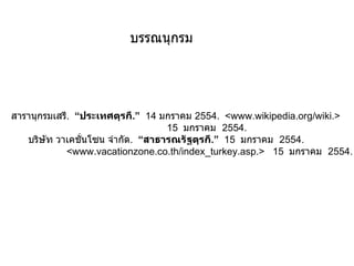 บรรณนุกรม สารานุกรมเสรี .  “ ประเทศตุรกี .”   14  มกราคม  2554 .  <www.wikipedia.org/wiki.>  15  มกราคม  2554.   บริษัท วาเคชั่นโซน จำกัด .  “ สาธารณรัฐตุรกี .”   15  มกราคม  2554.    <www.vacationzone.co.th/index_turkey.asp.>  15  มกราคม  2554. 