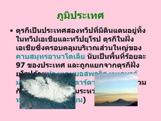 ภูมิประเทศ ตุรกีเป็นประเทศสองทวีปที่มีดินแดนอยู่ทั้งในทวีปเอเชียและทวีปยุโรป   ตุรกีในฝั่งเอเชียซึ่งครอบคลุมบริเวณส่วนใหญ่ของ คาบสมุทรอานาโตเลีย  นับเป็นพื้นที่ร้อยละ  97   ของประเทศ และถูกแยกจากตุรกีฝั่งยุโรปด้วย ช่องแคบ บอสพอรัส   ทะเล มาร์ มะรา  และ ช่องแคบ ดาร์ดาเนลเลส   ( ซึ่งรวมกันเป็นพื้นน้ำที่เชื่อมระหว่าง ทะเลดำ กับ ทะเล เมดิเตอร์เร เนียน )  