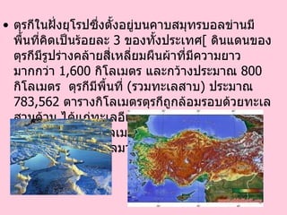 ตุรกีในฝั่งยุโรปซึ่งตั้งอยู่บนคาบสมุทรบอลข่านมีพื้นที่คิดเป็นร้อยละ  3   ของทั้งประเทศ [   ดินแดนของตุรกีมีรูปร่างคล้ายสี่เหลี่ยมผืนผ้าที่มีความยาวมากกว่า  1,600   กิโลเมตร และกว้างประมาณ  800   กิโลเมตร  ตุรกีมีพื้นที่  ( รวมทะเลสาบ )  ประมาณ  783,562   ตารางกิโลเมตร ตุรกีถูกล้อมรอบด้วยทะเลสามด้าน ได้แก่ทะเลอีเจียนทางตะวันตก ทะเลดำทางเหนือ และทะเลเมดิเตอร์เรเนียนทางใต้ นอกจากนี้ ยังมีทะเลมาร์มะราในเขตตะวันตกเฉียงเหนือ  