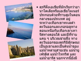 ตุรกีฝั่งเอเชียที่มักเรียกว่าอานาโตเลียหรือเอเชียไมเนอร์ประกอบด้วยที่ราบสูงในตอนกลางของประเทศ อยู่ระหว่างเทือกเขาทะเลดำตะวันออกและเกอรอลูทางตอนเหนือกับเทือกเขาเทารัสทางตอนใต้ และมีที่ราบแคบ ๆ บริเวณชายฝั่ง ทางตะวันออกของตุรกีมีลักษณะเป็นภูเขาและเป็นต้นน้ำของแม่น้ำหลายสายเช่น แม่น้ำยูเฟรติส แม่น้ำไทกริส และแม่น้ำอารัส นอกจากนี้ยังมีทะเลสาบวัน และยอดเขาอารารัด ซึ่งเป็นจุดสูงสุดของตุรกีที่  5,165   เมตร  