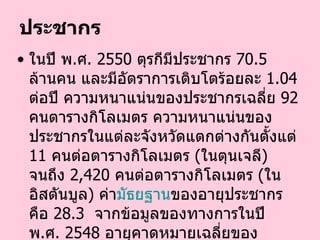 ประชากร ในปี พ . ศ .  2550   ตุรกีมีประชากร  70.5   ล้านคน และมีอัตราการเติบโตร้อยละ  1.04   ต่อปี ความหนาแน่นของประชากรเฉลี่ย  92   คนตารางกิโลเมตร ความหนาแน่นของประชากรในแต่ละจังหวัดแตกต่างกันตั้งแต่  11   คนต่อตารางกิโลเมตร  ( ในตุนเจลี )  จนถึง  2,420   คนต่อตารางกิโลเมตร  ( ในอิสตันบูล )  ค่า มัธย ฐาน ของอายุประชากรคือ  28.3    จากข้อมูลของทางการในปี พ . ศ .  2548   อายุคาดหมายเฉลี่ยของประชากรทั้งหมดคือ  71.3   ปี   