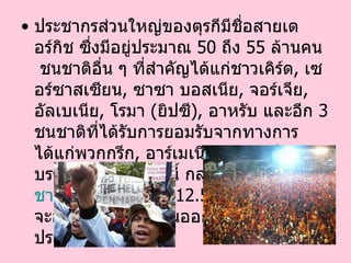 ประชากรส่วนใหญ่ของตุรกีมีชื่อสายเตอร์กิช ซึ่งมีอยู่ประมาณ  50   ถึง  55   ล้านคน   ชนชาติอื่น ๆ ที่สำคัญได้แก่ชาวเคิร์ด ,  เซอร์ซาสเซียน ,  ซาซา บอสเนีย ,  จอร์เจีย ,  อัลเบเนีย ,  โรมา  ( ยิปซี ) ,  อาหรับ และอีก  3   ชนชาติที่ได้รับการยอมรับจากทางการได้แก่พวกกรีก ,  อาร์เมเนีย และยิว ในบรรดาชนชาติเหล่านี้ กลุ่มที่ใหญ่ที่สุดคือ ชาว เคิร์ด   ( ประมาณ  12.5   ล้านคน )  ซึ่งมักจะอาศัยอยู่ทางตะวันออกเฉียงใต้ของประเทศ  