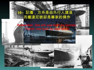 10~   記着，方舟是由外行人建造， 而鐵達尼號卻是專家的傑作 Remember, the ark was built by layman,  Titanic was built by specialists 