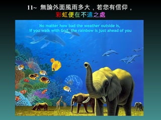 11~   無論外面風雨多大，若您有信仰， 彩 虹 便 在 不 遠 之 處 No matter how bad the weather outside is,  if you walk with God, the rainbow is just ahead of you 
