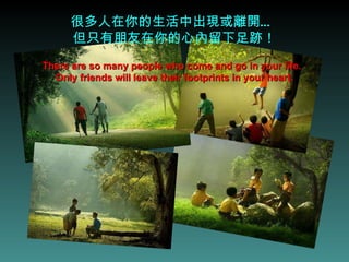 很多人在你的生活中出現或離開…  但只有朋友在你的心內留下足跡！ There are so many people who come and go in your life.  Only friends will leave their footprints in your heart. 