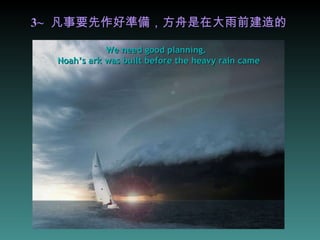 3~   凡事要先作好準備，方舟是在大雨前建造的 We need good planning.  Noah’s ark was built before the heavy rain came 
