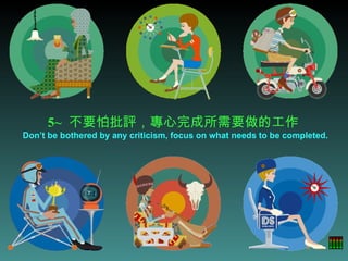 5~   不要怕批評，專心完成所需要做的工作  Don’t be bothered by any criticism, focus on what needs to be completed. 