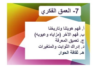 ‫7- اﻟﻌﻤﻖ اﻟﻔﻜﺮي‬

       ‫أ. ﻓﻬﻢ هﻮﻳﺘﻨﺎ وﺗﺎرﻳﺨﻨﺎ‬
                           ‫ﻓ‬
‫ب. ﻓﻬﻢ اﻵﺧﺮ )ﻣﺰاﻳﺎﻩ وﻋﻴﻮﺑﻪ(‬
                 ‫ﻓﻬ اﻵﺧ‬
            ‫ج. ﺗﻌﻤﻴﻖ اﻟﻤﻌﺮﻓﺔ‬
              ‫ﻴﻖ ا ﺮ‬
  ‫د. إدراك اﻟﺜﻮاﺑﺖ واﻟﻤﺘﻐﻴﺮات‬
              ‫هـ. ﺛﻘﺎﻓﺔ اﻟﺤﻮار‬
 