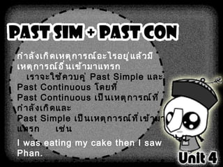 กำลังเกิดเหตุการณ์อะไรอยู่แล้วมีเหตุการณ์อื่นเข้ามาแทรก เราจะใช้ควบคู่  Past Simple  และ  Past Continuous  โดยที่ Past Continuous  เป็นเหตุการณ์ที่กำลังเกิดและ Past Simple  เป็นเหตุการณ์ที่เข้ามาแทรก       เช่น I was eating my cake then I saw Phan. ฉันกำลังกินเค้กของฉันอยู่ แล้วฉันก็เห็นแป้น  While I was mopping the floor, I found the ring. ในขณะที่ฉันถูพื้นอยู่ ฉันก็เจอแหวน   