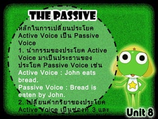 หลักในการเปลี่ยนประโยค  Active Voice  เป็น  Passive Voice  1 .  นำกรรมของประโยค  Active Voice  มาเป็นประธานของประโยค  Passive Voice  เช่น Active Voice  :  John eats bread . Passive Voice :  Bread is eaten by John . 2 .  เปลี่ยนคำกริยาของประโยค  Active Voice  เป็นช่องที่  3   และจะต้องมี  Verb to be  อยู่หน้าคำกริยานั้นเสมอ  3 .  นำประธานของประโยค  Active Voice  ไปเป็นกรรมของประโยค  Passive Voice  โดยมีคำว่า  by  นำหน้า เช่น Active Voice  :  John eats bread . Passive Voice : Bread is eaten by John.   