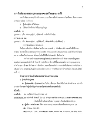 4


การอางอิงและบรรณานุกรมระบบAPAหรือระบบนาม-ป
         การอางอิงระบบนาม-ป หรือระบบ APA เปนการอางอิงแบบแทรกในเนื้อหา ตองลงรายการ
สําคัญอยางนอย 2 สวน คือ
         1. ผูแตง ผูผลิต ผูใหขอมูล
         2. ปที่พิมพ ปทผลิต ปที่ปรากฏขอมูล
                                ี่
การอางอิง (อ)
รูปแบบ : (ชื่อ – ชื่อสกุลผูแตง, / ปที่พิมพ: / หนาทีใชอางอิง)
                                                        ่
บรรณานุกรม (บ)
รูปแบบ : ชื่อ – ชื่อสกุลผูแตง. // (ปที่พมพ). // ชื่อหนังสือ (ฉบับที่พมพ). //
                                                ิ                        ิ
              ////////เมืองที่พิมพ: / ผูจัดพิมพ.
         ถาเปนการอางอิงจากสิ่งพิมพ จะมีสวนประกอบที่ 3 เพิ่มเขามา คือ เลขหนาที่ใชในการ
อางอิง ในกรณีที่อางอิงจากบางสวนของเอกสาร หรือคัดลอกบางคําบางสวนมา แตถาเปนการอางอิง
แนวความคิดหรือเก็บความมาทั้งบททั้งเลมก็ไมตองใสเลขหนา ดังตัวอยาง
                การวิเคราะหกจกรรมทางเศรษฐกิจของประเทศจําเปนจะตองศึกษาและหาขอมูลจาก
                                   ิ
ผลผลิตรวมของชาติ(อภินนท จันตะนี, 2543) คือการนํารายไดทั้งหมดของประชาชนทุกคนทุกภาค
                              ั
สวนในรอบ 1 ป เชน คาจาง คาเชา เงินเดือน... ดอกเบีย และกําไรจากการดําเนินกิจการรวมกัน เรียกวา
                                                          ้
เปนรายไดของประชาชนในชาติโดยเรียกเปนทางการวา “รายไดประชาชาติ” (อภินนท จันตะนี, 2543:
                                                                                  ั
หนา 21)
        ตัวอยางการเขียนอางอิงและการเขียนบรรณานุกรม
        1. ผูแตงที่เปนบุคคล
           1.1 ผูแตงคนเดียว ผูแตงชาวไทย ใสชื่อ – ชื่อสกุล โดยไมตองใสคํานําหนานาม ยศ หรือ
ตําแหนงใด ๆยกเวนผูแตงทีมีฐานันดรศักดิ์ บรรดาศักดิ์ สมณศักดิ์ เชน
                             ่
ตัวอยาง
การอางอิง (อ) (อภินันท จันตะนี, 2548: 34)
บรรณานุกรม (บ) อภินันท จันตะนี. (2543). เศรษฐศาสตรมหาภาค 1(MACROECONOMICS 1)
                            (พิมพครั้งที3 ปรับปรุงใหม). กรุงเทพฯ: โรงพิมพพิทักษอักษร.
                                         ่
          1.2 ผูแตงชาวตางประเทศ ใสเฉพาะนามสกุล และตามดวยเครื่องหมายจุลภาค (,)
            (R.) (Caline, 2001: 23)
            (B) Caline, R. (2001). Social work, media, and the law. Lawrence, KS: ABC Books.
 