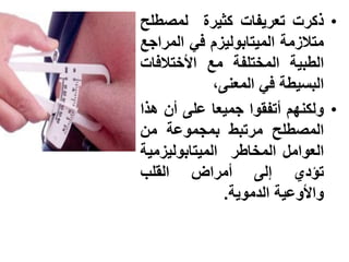 ‫• ذكرت تعرٌفات كثٌرة لمصطلح‬
‫متالزمة المٌتابولٌزم فً المراجع‬
‫الطبٌة المختلفة مع األختالفات‬
             ‫البسٌطة فً المعنى،‬
‫• ولكنهم أتفقوا جمٌعا على أن هذا‬
‫المصطلح مرتبط بمجموعة من‬
‫العوامل المخاطر المٌتابولٌزمٌة‬
‫تإدي إلى أمراض القلب‬
               ‫واألوعٌة الدموٌة.‬
 