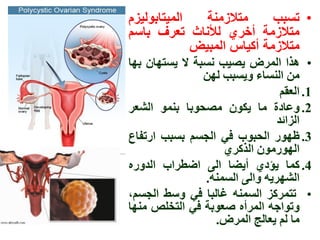 ‫المٌتابولٌزم‬   ‫متالزمنة‬     ‫• تسبب‬
‫متالزمة أخري لألناث تعرف باسم‬
             ‫متالزمة أكٌاس المبٌض‬
‫• ٌذا المزض ٌصٍة وسثح ال ٌستٍان تٍا‬
                ‫مه الىساء ٌَسثة لٍه‬
                                 ‫1. العقم‬
‫2. َعادج ما ٌكُن مصحُتا تىمُ الشعز‬
                                ‫الزائذ‬
‫3. ظٍُر الحثُب فً الجسم تسثة ارتفاع‬
                    ‫الٍُرمُن الذكزي‬
‫4. كما ٌؤدي أٌضا الى اضطزاب الذَري‬
                ‫الشٍزًٌ َالى السمىً.‬
‫• تتمزكز السمىً غالثا فً َسط الجسم،‬
‫َتُاجً المزأي صعُتح فً التخلص مىٍا‬
                  ‫ما لم ٌعالج المزض.‬
 