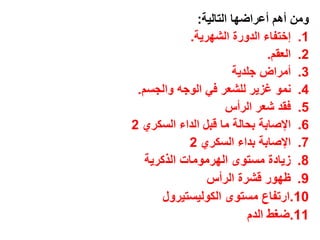 ‫ومن أهم أعراضها التالٌة:‬
             ‫1. إختفاء الدورة الشهرٌة.‬
                                ‫2. العقم.‬
                        ‫3. أمراض جلدٌة‬
 ‫4. نمو غزٌر للشعر فً الوجه والجسم.‬
                      ‫5. فقد شعر الرأس‬
‫6. اإلصابة بحالة ما قبل الداء السكري 2‬
            ‫7. اإلصابة بداء السكري 2‬
   ‫8. زٌادة مستوى الهرمومات الذكرٌة‬
                 ‫9. ظهور قشرة الرأس‬
       ‫01.ارتفاع مستوى الكولٌستٌرول‬
                           ‫11.ضغط الدم‬
 