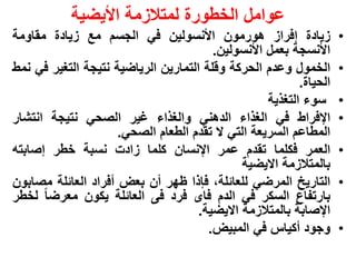 ‫عوامل الخطورة لمتالزمة األٌضٌة‬
‫زٌادة إفراز هورمون األنسولٌن فً الجسم مع زٌادة مقاومة‬               ‫•‬
                                        ‫األنسجة بعمل األنسولٌن.‬
‫الخمول وعدم الحركة وقلة التمارٌن الرٌاضٌة نتٌجة التغٌر فً نمط‬       ‫•‬
                                                          ‫الحٌاة.‬
                                                   ‫سوء التغذٌة‬      ‫•‬
‫اإلفراط فً الغذاء الدهنً والغذاء غٌر الصحً نتٌجة انتشار‬             ‫•‬
                     ‫المطاعم السرٌعة التً ال تقدم الطعام الصحً.‬
‫العمر فكلما تقدم عمر اإلنسان كلما زادت نسبة خطر إصابته‬              ‫•‬
                                              ‫بالمتالزمة االٌضٌة‬
‫التارٌخ المرضً للعائلة، فإذا ظهر أن بعض أفراد العائلة مصابون‬        ‫•‬
‫بارتفاع السكر فً الدم فاى فرد فى العائلة ٌكون معرضا لخطر‬
                                     ‫اإلصابة بالمتالزمة االٌضٌة.‬
                                       ‫وجود أكٌاس فً المبٌض.‬        ‫•‬
 