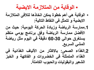 ‫• الوقاٌة من المتالزمة االٌضٌة‬
‫• الوقاٌة هً أهم خطوة ٌمكن اتخاذها لتالفى المتالزمة‬
                   ‫االٌضٌة و تتمثل فى النقاط التالٌة:‬
‫1.ممارسة الرٌاضة وزٌادة الحركة الٌومٌة: حٌث من‬
‫األفضل ممارسة الرٌاضة وفق برنامج ٌومً منظم‬
‫ٌستغرق حوالً 03-06 دقٌقة فً الٌوم مثل رٌاضة‬
                                       ‫المشً السرٌع.‬
‫2.الغذاء الصحى: باالكثار من األلٌاف الغذائٌة فً‬
‫الغذاء المتمثلة فى الخضروات و الفاكهة و الخبز‬
                 ‫الشعٌر والبقولٌات والحبوب الكاملة.‬
 