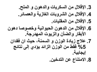 ‫3. اإلقالل من السكرٌات والدهون و الملح.‬
     ‫4. اإلقالل من الشروبات الغازٌة والعصائر.‬
                        ‫5. اإلقالل من المقلٌات.‬
‫6. اإلقالل من الدهون الحٌوانٌة وخصوصا دهون‬
         ‫األبقار والضؤن والزٌوت المهدرجة.‬
 ‫7. عالج زٌادة الوزن و السمنة، حٌث ان فقدان‬
  ‫5% فقط من الوزن الزائد ٌإدي إلى نتائج‬
                                    ‫إٌجابٌة.‬
                      ‫8. االمتناع عن التدخٌن.‬
 