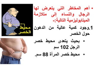 ‫• أهم المخاطر التً ٌتعرض لها‬
‫الرجال والنساء إلى متالزمة‬
          ‫المٌتابولٌزمٌة التالٌة:-‬
‫1.وجود كمٌة عالٌة من الدهون‬
                     ‫حول الخصر‬
‫• بحٌث ٌتعدى محٌط خصر‬
           ‫الرجل 201 سم‬
 ‫• محٌط خصر المرأة 88 سم.‬
 
