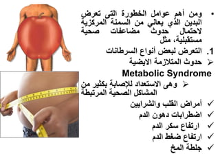 ‫• ومن أهم عوامل الخطورة التى تعرض‬
‫البدٌن الذي ٌعانً من السمنة المركزٌة‬
‫الحتمال حدوث مضاعفات صحٌة‬
                           ‫مستقبلٌة، مثل‬
        ‫1. التعرض لبعض أنواع السرطانات‬
               ‫‪ ‬حدوث المتالزمة االٌضٌة‬
             ‫‪Metabolic Syndrome‬‬
‫‪ ‬وهى االستعداد لإلصابة بكثٌر من‬
‫المشاكل الصحٌة المرتبطة‬
               ‫‪ ‬أمراض القلب والشراٌٌن‬
                   ‫‪ ‬اضطرابات دهون الدم‬
                        ‫‪ ‬ارتفاع سكر الدم‬
                        ‫‪ ‬ارتفاع ضغط الدم‬
                              ‫‪ ‬جلطة المخ‬
 