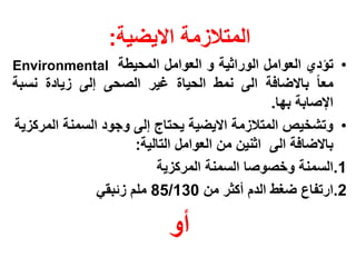 ‫المتالزمة االٌضٌة:‬
‫• تإدي العوامل الوراثٌة و العوامل المحٌطة ‪Environmental‬‬
‫معا باالضافة الى نمط الحٌاة غٌر الصحى إلى زٌادة نسبة‬
                                                ‫اإلصابة بها.‬
‫• وتشخٌص المتالزمة االٌضٌة ٌحتاج إلى وجود السمنة المركزٌة‬
                      ‫باالضافة الى اثنٌن من العوامل التالٌة:‬
                          ‫1.السمنة وخصوصا السمنة المركزٌة‬
               ‫2.ارتفاع ضغط الدم أكثر من 031/58 ملم زئبقً‬

                            ‫أو‬
 