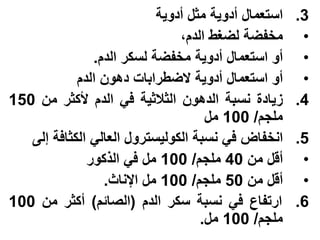 ‫استعمال أدوٌة مثل أدوٌة‬   ‫3.‬
                               ‫مخفضة لضغط الدم،‬       ‫•‬
               ‫أو استعمال أدوٌة مخفضة لسكر الدم.‬      ‫•‬
            ‫أو استعمال أدوٌة الضطرابات دهون الدم‬      ‫•‬
‫زٌادة نسبة الدهون الثالثٌة فً الدم ألكثر من 051‬      ‫4.‬
                                    ‫ملجم/ 001 مل‬
   ‫انخفاض فً نسبة الكولٌسترول العالً الكثافة إلى‬     ‫5.‬
              ‫أقل من 04 ملجم/ 001 مل فً الذكور‬        ‫•‬
                 ‫أقل من 05 ملجم/ 001 مل اإلناث.‬       ‫•‬
‫ارتفاع فً نسبة سكر الدم (الصائم) أكثر من 001‬         ‫6.‬
                                   ‫ملجم/ 001 مل.‬
 