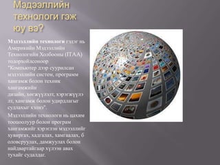 Мэдээллийн технологи гэж юу вэ?Мэдээллийн технологи гэдэг нь Америкийн Мэдээллийн Технологийн Холбооны (ITAA) тодорхойлсоноор "Компьютер дээр суурилсан мэдээллийн систем, программ хангамж болон техник хангамжийн дизайн, хөгжүүлэлт, хэрэгжүүлэлт, хангамж болон удирдлагыг судлахыг хэлнэ".Мэдээллийн технологи нь цахим тооцоолуур болон програм хангамжийг хэрэглэн мэдээллийг хувиргах, хадгалах, хамгаалах, боловсруулах, дамжуулах болон найдвартайгаар хүлээн авах тухайг судалдаг.