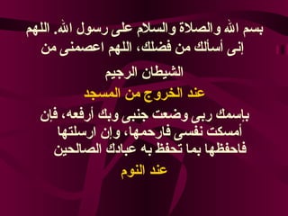 بسم الله والصلاة والسلام على رسول الله .  اللهم إنى أسألك من فضلك، اللهم اعصمنى من   الشيطان الرجيم عند الخروج من المسجد بإسمك ربى وضعت جنبى وبك أرفعه، فإن أمسكت نفسى فارحمها، وإن ارسلتها فاحفظها بما تحفظ به عبادك الصالحين عند النوم 