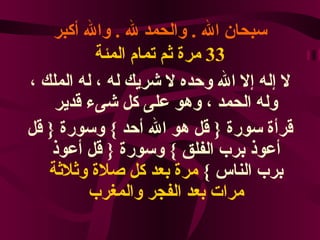 سبحان الله  .  والحمد لله  .  والله أكبر 33  مرة ثم تمام المئة لا إله إلا الله وحده لا شريك له ، له الملك ، وله الحمد ، وهو على كل شىء قدير قرأة سورة  {  قل هو الله أحد  }  وسورة  {  قل أعوذ برب الفلق  }  وسورة  {  قل أعوذ برب الناس  }  مرة بعد كل صلاة وثلاثة   مرات بعد الفجر والمغرب 