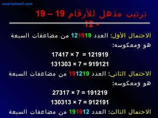 الاحتمال الأول :   العدد  12 19 19   من مضاعفات السبعة هو ومعكوسه : 121919 =  7 × 17417 919121 = 7 × 131303 الاحتمال الثاني :   العدد  19 12 19   من مضاعفات السبعة هو ومعكوسه :  191219 = 7 × 27317 912191 = 7 × 130313 الاحتمال الثالث :   العدد  19 19 12   من مضاعفات السبعة هو ومعكوسه :  191912 = 7 × 27416 219191 = 7 × 31313 ترتيب مذهل للأرقام  19 – 19 - 12 www.kaheel7.com 