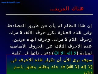 إن هذا النظام لم يأت عن طريق المصادفة .  وفي هذه العبارة تكرر حرف الألف  5  مرات وحرف اللام  5  مرات، وحرف الهاء مرتين، هذه الأحرف الثلاثة هي الحروف الأساسية لعبارة  ( لا إله إلا الله )  وهي ذاتها في كلمة  ( الله )  عز وجل .  هناك المزيد ... سوف نرى الآن أن تكرار هذه الأحرف في  ( لا إله إلا الله )  قد جاء بنظام يتعلق باسم  ( الله ).  www.kaheel7.com 