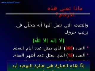 والنتيجة التي نصل إليها أنه يتجلَّى في ترتيب حروف ( لا إله إلا الله )   *   العدد  ( 365 )  الذي يمثل عدد أيام السنة . *   العدد  ( 12 )  الذي يمثل عدد أشهر السنة . *   العدد  ( 7 )  الذي يمثل عدد أيام الأسبوع ... ماذا تعني هذه الأرقام؟ www.kaheel7.com إذاً هذه العبارة هي عبارة التوحيد أبد الدهر ! 