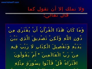 ولا نملك إلا أن نقول كما قال تعالى : وَمَا كَانَ هَذَا الْقُرْآَنُ أَنْ يُفْتَرَى مِنْ دُونِ اللَّهِ وَلَكِنْ تَصْدِيقَ الَّذِي بَيْنَ يَدَيْهِ وَتَفْصِيلَ الْكِتَابِ لَا رَيْبَ فِيهِ مِنْ رَبِّ الْعَالَمِينَ  *  أَمْ يَقُولُونَ افْتَرَاهُ قُلْ فَأْتُوا بِسُورَةٍ مِثْلِهِ وَادْعُوا مَنِ اسْتَطَعْتُمْ مِنْ دُونِ اللَّهِ إِنْ كُنْتُمْ صَادِقِينَ  يونس : 37-38 www.kaheel7.com 