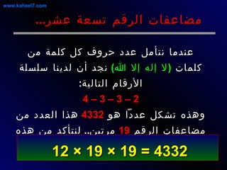 عندما نتأمل عدد حروف كل كلمة من كلمات  ( لا إله إلا الله )   نجد أن لدينا سلسلة الأرقام التالية : 2 – 3 – 3 – 4 وهذه تشكل عدداً هو  4332   هذا العدد من مضاعفات الرقم  19   مرتين ..  لنتأكد من هذه الحقيقة العددية الثابتة : مضاعفات الرقم تسعة عشر ... 4332 = 19 × 19 × 12   www.kaheel7.com 