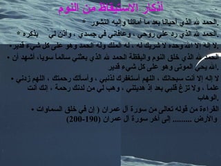 أذكار الاستيقاظ من النوم *  الحمد لله الذي أحيانا بعد ما أماتنا وإليه النشور  . *  الحمد لله الذي رد علي روحي ، وعافاني في جسدي ، وأذن لي  بذكره . لا إله إلا الله وحده لا شريك له ، له الملك وله الحمد وهو على كل شيء قدير . الحمد لله الذي خلق النوم واليقظة الحمد لله الذي بعثني سالماً سويا، أشهد أن الله يحي الموتى وهو على كل شيء قدير  . لا إله إلا أنت سبحانك ، اللهم أستغفرك لذنبي ، وأسألك رحمتك ، اللهم زدني علماً ، ولا تزغ قلبي بعد إذ هديتني ، وهب لي من لدنك رحمة ، إنك أنت الوهاب  . القراءة من قوله تعالى من سورة آل عمران  (  إن في خلق السماوات والأرض  .........  إلى آخر سورة آل عمران  (190-200)   