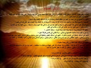 أذكار  الصباح   أصبحنا على فطرة الإسلام ، وعلى كلمة الإخلاص ، وعلى دين نبينا محمد صلى الله عليه وسلم وعلى ملة أبينا إبراهيم حنيفاً مسلماً وما كان من المشركين . اللهم ما أصبح بي من نعمة أو بأحد من خلقك فمنك وحدك لا شريك لك فلك الحمد ولك الشكر . أصبحنا وأصبح الملك لله  ,  والحمد لله ,  لا إله إلا اله وحده لا شريك له ,  له الملك وله الحمد وهو على كل شئ قدير . ربي أسألك خير ما في هذا اليوم وخير ما بعده وأعوذ بك من شر ما في هذا اليوم وشر ما بعده  ,  ربي أعوذ بك من الكسل وسوء الكبر ، ربي أعوذ بك من عذاب في النار وعذاب في القبر  . اللهم بك أصبحنا وبك أمسينا وبك نحيا وبك نموت ، وإليك النشور  .  يا حي يا قيوم بك أستغيث فاصلح لي شأني ، ولا تكلني إلى نفسي طرفة عين  . اللهم إني أسألك العافية في الدنيا والآخرة ، اللهم إني أسألك العفو والعافية في ديني ودنياي وأهلي ومالي اللهم أستر عوراتي وأمن روعاتي ، اللهم أحفظني من بين يدي ومن خلفي ، وعن يميني ، وعن شمالي ومن فوقي وأعوذ بعظمتك أن اغتال من تحتي  . اللهم إني أسألك علماً نافعاً ورزقاً وعملاً متقبلاً  . اللهم أنت ربي لا إله إلا أنت ، خلقتني وأنا عبدك وأنا على عهدك ووعدك ما استطعت ، أعوذ بك من شر ما صنعت أبوء لك بنعمتك عليّ وأبوء بذنبي ، فاغفر لي فإنه لا يغفر الذنوب إلا أنت  .   قراءة سورة الإخلاص والفلق والناس  ((  ثلاث مرات )) . بسم الله الذي لا يضر مع اسمه شيء في الأرض ولا في السماء وهو السميع العليم  ((  ثلاث مرات  )). أعوذ بكلمات التامات من شر ما خلق  . ((  ثلاث مرات  )). سبحان الله وبحمده  . ((  ثلاث مرات  ))  