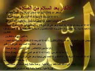 الأذكار بعد السلام من الصلاة   ·   أستغفر الله  ( ثلاثاً )  اللهم أنت السلام ,  تباركت يا ذا الجلال والإكرام . ·  لا إله إلا الله وحده لا شريك له ،له الحمد وهو على كل شئ قدير . ·  اللهم لا مانع لما أعطيت  , ولا معطي لما منعت ,  ولا ينفع ذا الجد منك الجد . ·  لا إله إلا الله وحده شريك له  , له الحمد وهو على كل شئ قدير  .  لاحول ولا قوة إلا بالله لا إله إلا الله ,  ولا نعبد إلا إياه  , له الفضل وله الفضل وله الثناء الحسن  ,  لا إله إلا الله مخلصين  له الدين ولو كره الكافرون . ·  له الدين ولو كره الكافرون . ·   سبحان الله  ,  والحمد لله ,  الله أكبر ( ثلاثاً وثلاثون )  لا إله إلا الله وحده لا شريك له ,  له الملك وله الحمد وهو  الملك وله الحمد وهو على كل شئ قدير . ·  قراءة سورة ( الإخلاص ,  الفلق ,  الناس ) ( بعد كل صلاة ). ·  قراءة آيه الكرسي : ( الله لا إله إلا الله هو الحي القيوم  ...)   ( بعد كل صلاة ). ·  لا إله إلا الله وحده لا شريك له  ,  له الملك و له الحمد يحي ويميت وهو على كل شئ قدير :( عشر مرات بعد صلاة الفجر والمغرب ) . ·  اللهم إني أسألك علماً نافعاً  , ورزقاً طيباً  ,  وعملاً متقبلاً .( بعد السلام من صلاة الفجر ) ·   ورزقاً طيباً  ,  وعملاً متقبلاً .( بعد السلام من صلاة الفجر ) ·  اللهم إني أعوذ بك من الجبن و أعوذ بك من أن أرد إلى  أرذل العمر ,  وأعوذ بك من فتنة  الدنيا  ,  وأعوذ بك من عذاب القبر . 