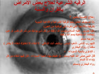 الرقيه الشرعية لعلاج بعض الأمراض بالقران والسنة        علاج الإصابة بالعين : إذا لم يعرف العائن يلجأ للرقية الشرعية والأدعية النبوية : ( الرقية بالأدعية التي ذكرت في الوقاية من العين ) رقية جبريل  .  عليه السلام .(( بسم الله أرقيك من كل شئ يؤذيك من شر كل نفس أو عين حاسد الله يشفيك بسم الله أرقيك )) أخرجه مسلم . (  اللهم رب الناس ،أذهب الباس ، واشف أنت الشافي ، لا شفاء إلا شفاؤك شفاء لا يغادر سقماً  ) . رواه البخاري     التداوي بالحبة السوداء  : قال النبي صلى الله عليه وسلم  : ((  عليكم بهذه الحبة السوداء ، فإن فيها شفاء من كل داء إلا السام  )) رواه البخاري ومسلم   