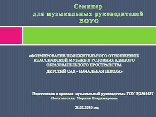 Семинардля музыкальных руководителей ВОУО «ФОРМИРОВАНИЕ ПОЛОЖИТЕЛЬНОГО ОТНОШЕНИЯ К КЛАССИЧЕСКОЙ МУЗЫКЕ В УСЛОВИЯХ ЕДИНОГО ОБРАЗОВАТЕЛЬНОГО ПРОСТРАНСТВА   ДЕТСКИЙ САД – НАЧАЛЬНАЯ ШКОЛА»                                                               Подготовила и провела  музыкальный руководитель ГОУ ЦО№1637 Политанская  Марина Владимировна                                                   25.02.2010 год 